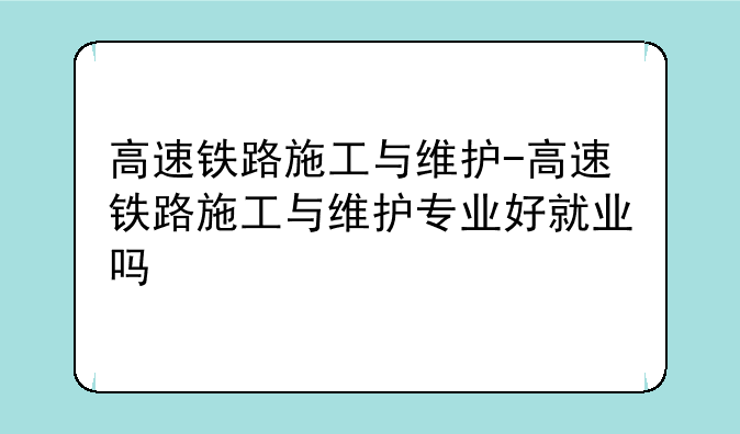 高速铁路施工与维护-高速铁路施工与维护专业好就业吗