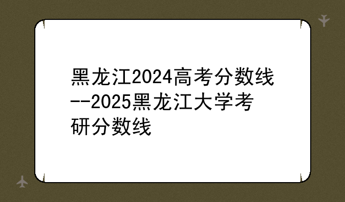 黑龙江2024高考分数线--2025黑龙江大学考研分数线