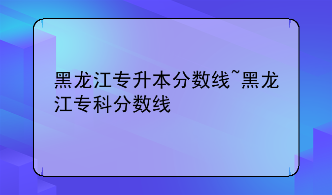 黑龙江专升本分数线~黑龙江专科分数线