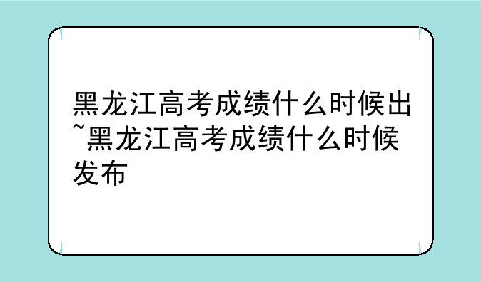 黑龙江高考成绩什么时候出~黑龙江高考成绩什么时候发布