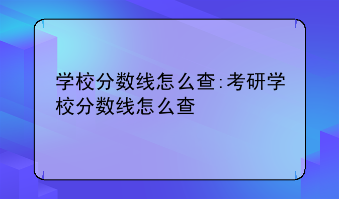 学校分数线怎么查:考研学校分数线怎么查