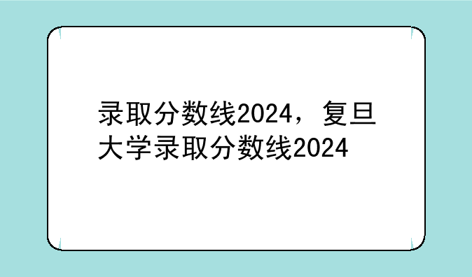 录取分数线2024，复旦大学录取分数线2024