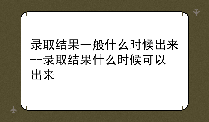 录取结果一般什么时候出来--录取结果什么时候可以出来