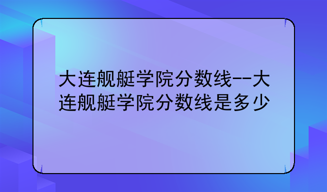 大连舰艇学院分数线--大连舰艇学院分数线是多少