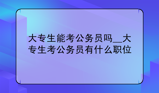 大专生能考公务员吗__大专生考公务员有什么职位