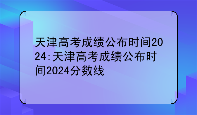 天津高考成绩公布时间2024:天津高考成绩公布时间2024分数线