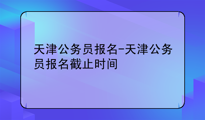 天津公务员报名-天津公务员报名截止时间