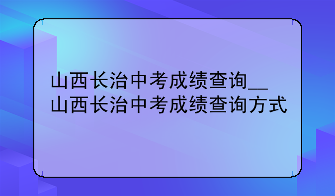 山西长治中考成绩查询__山西长治中考成绩查询方式