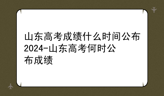 山东高考成绩什么时间公布2024-山东高考何时公布成绩