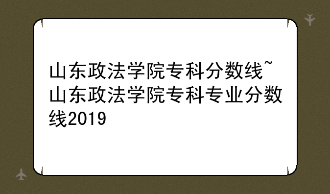 山东政法学院专科分数线~山东政法学院专科专业分数线2019