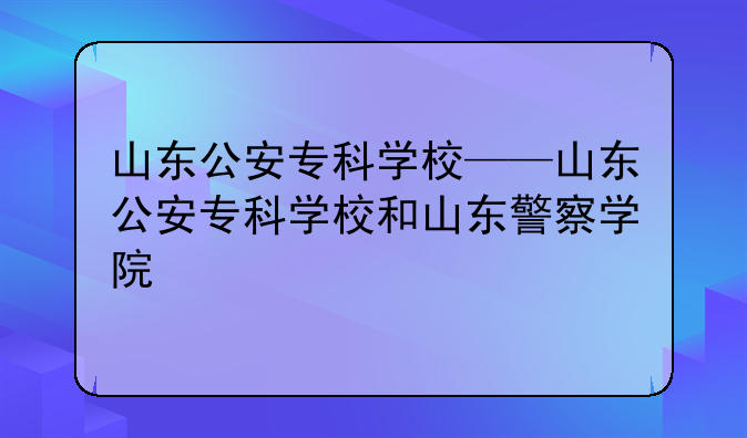 山东公安专科学校——山东公安专科学校和山东警察学院