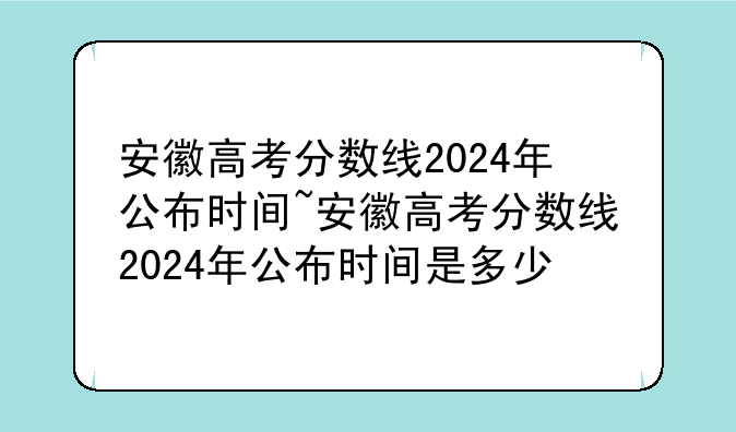 安徽高考分数线2024年公布时间~安徽高考分数线2024年公布时间是多少