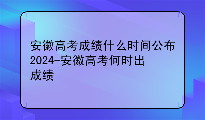安徽高考成绩什么时间公布2024-安徽高考何时出成绩