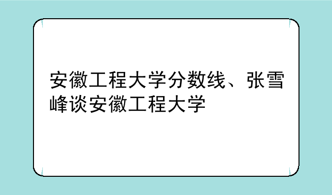 安徽工程大学分数线、张雪峰谈安徽工程大学