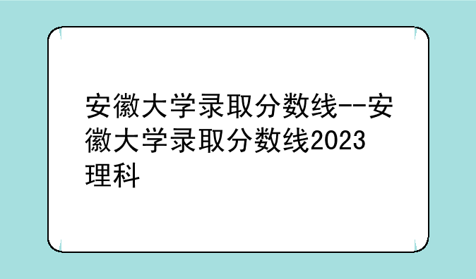 安徽大学录取分数线--安徽大学录取分数线2023理科