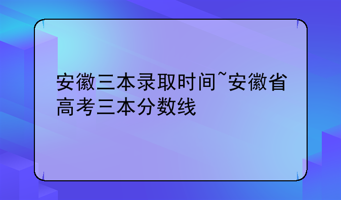 安徽三本录取时间~安徽省高考三本分数线