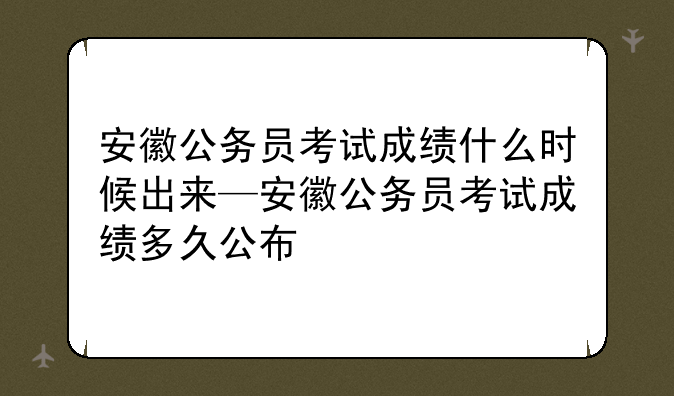 安徽公务员考试成绩什么时候出来—安徽公务员考试成绩多久公布