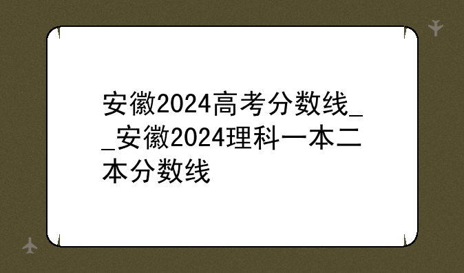 安徽2024高考分数线__安徽2024理科一本二本分数线