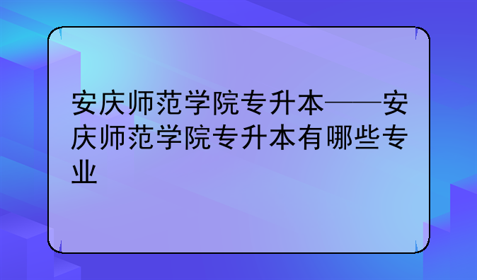安庆师范学院专升本——安庆师范学院专升本有哪些专业