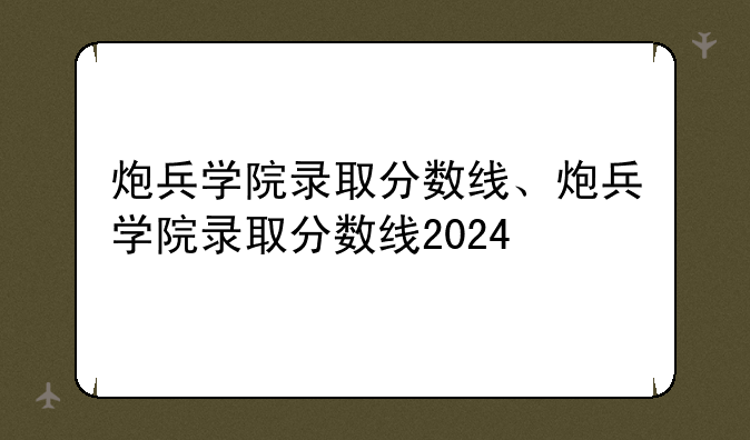 炮兵学院录取分数线、炮兵学院录取分数线2024