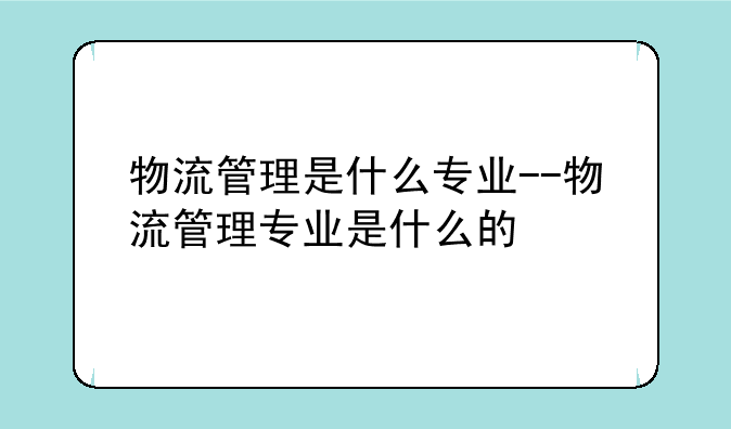 物流管理是什么专业--物流管理专业是什么的