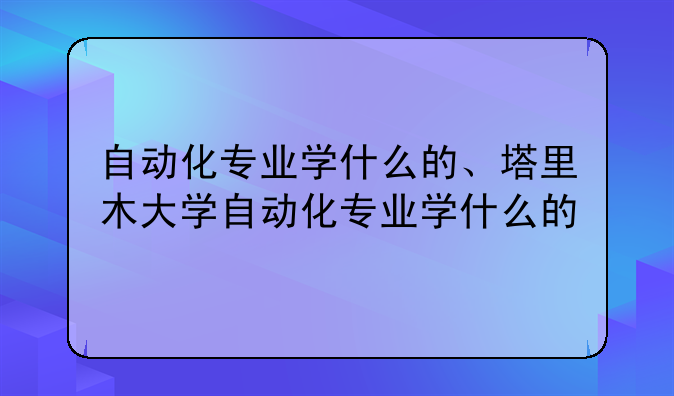 自动化专业学什么的、塔里木大学自动化专业学什么的