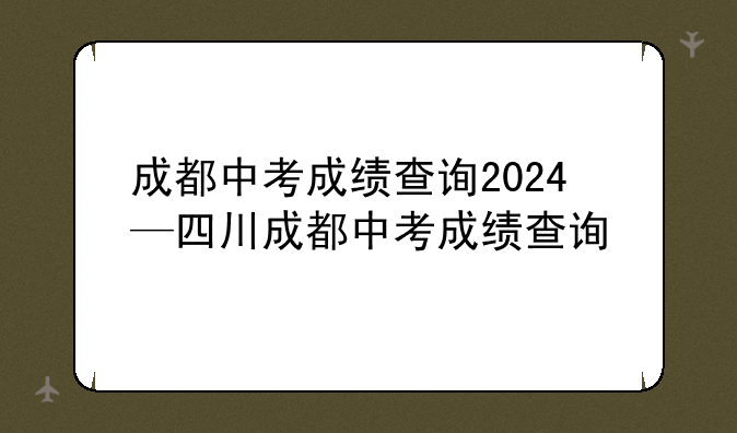 成都中考成绩查询2024—四川成都中考成绩查询