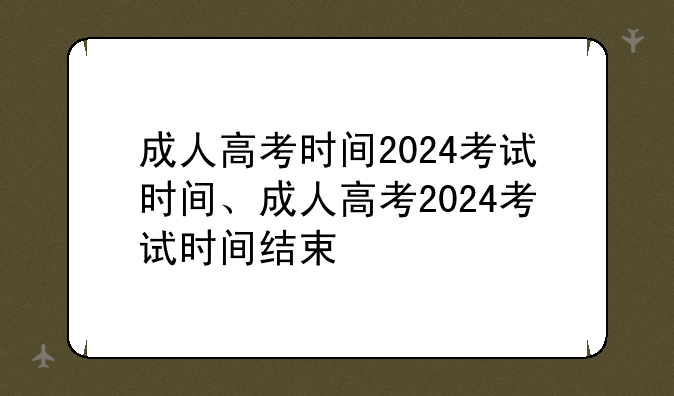 成人高考时间2024考试时间、成人高考2024考试时间结束