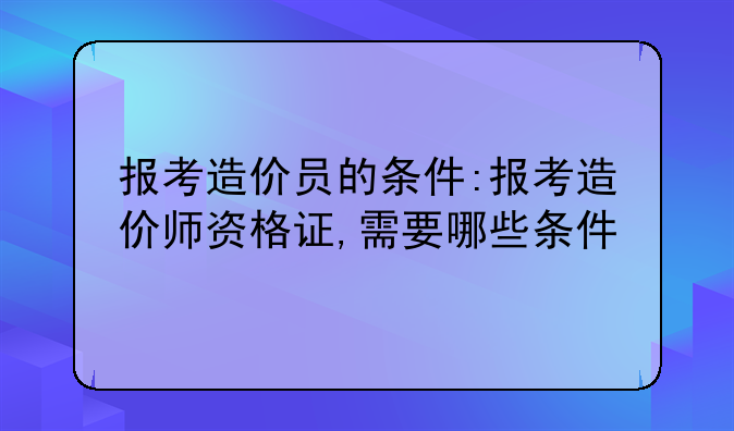 报考造价员的条件:报考造价师资格证,需要哪些条件