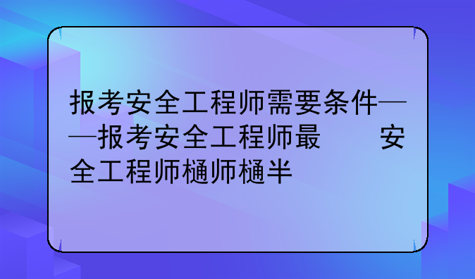 报考安全工程师需要条件——报考安全工程师有什么要求