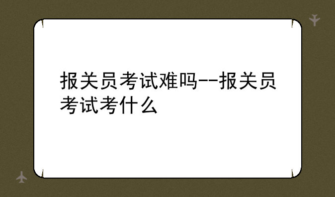 报关员考试难吗--报关员考试考什么