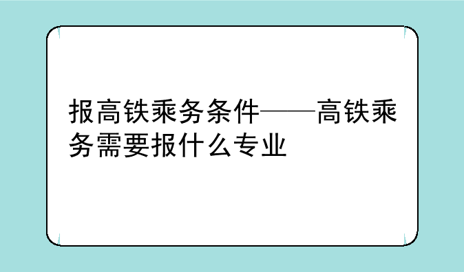 报高铁乘务条件——高铁乘务需要报什么专业