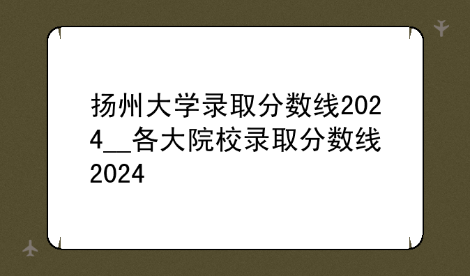 扬州大学录取分数线2024__各大院校录取分数线2024