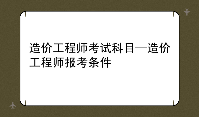 造价工程师考试科目—造价工程师报考条件