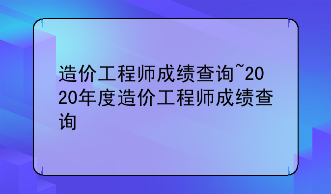 造价工程师成绩查询~2020年度造价工程师成绩查询
