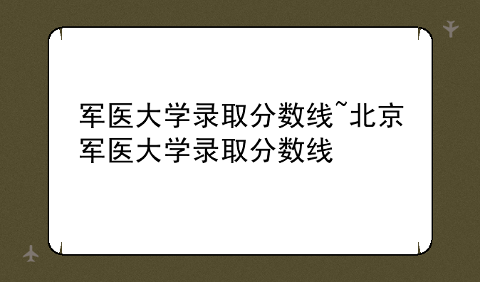 军医大学录取分数线~北京军医大学录取分数线