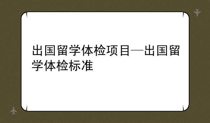 出国留学体检项目—出国留学体检标准