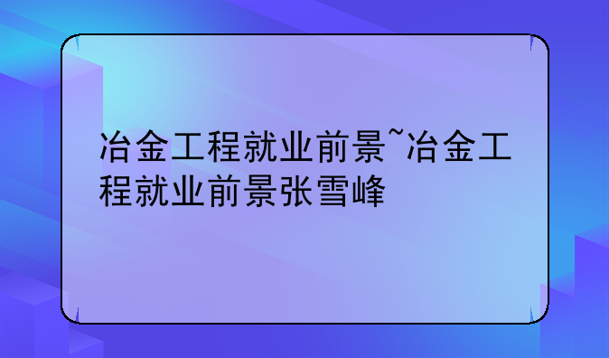 冶金工程就业前景~冶金工程就业前景张雪峰