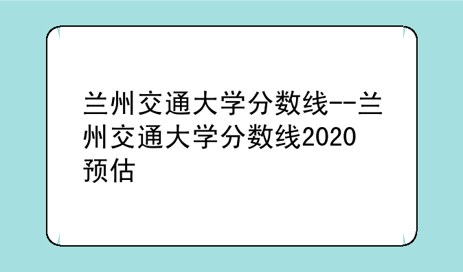 兰州交通大学分数线--兰州交通大学分数线2020预估