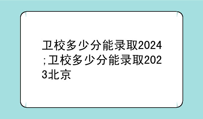 卫校多少分能录取2024;卫校多少分能录取2023北京