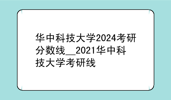 华中科技大学2024考研分数线__2021华中科技大学考研线