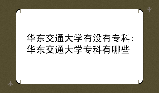 华东交通大学有没有专科:华东交通大学专科有哪些