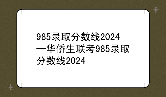 985录取分数线2024--华侨生联考985录取分数线2024